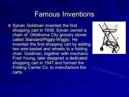 Famous Inventions Sylvan Goldman invented the first shopping cart in 1936. Sylvan owned a chain of  Oklahoma City grocery stores called Standard/Piggly-Wiggly.