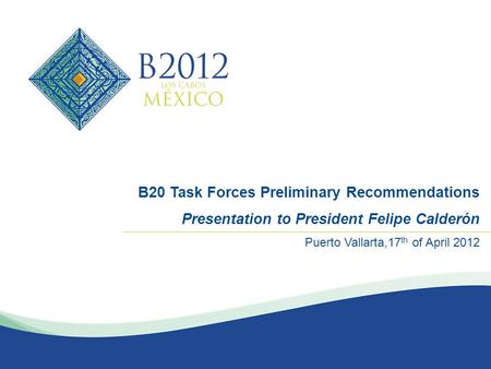 MARZO 2012 B20 Task Forces Preliminary Recommendations Presentation to President Felipe Calderón Puerto Vallarta,17 th of April 2012.