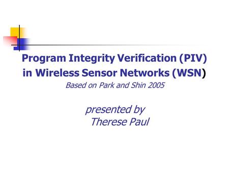 Program Integrity Verification (PIV) in Wireless Sensor Networks (WSN) Based on Park and Shin 2005 presented by Therese Paul.