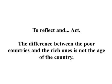 To reflect and... Act. The difference between the poor countries and the rich ones is not the age of the country.