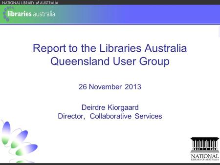 Report to the Libraries Australia Queensland User Group 26 November 2013 Deirdre Kiorgaard Director, Collaborative Services.