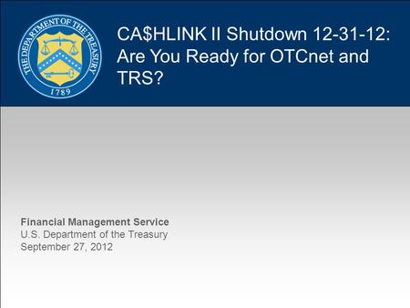 1 CA$HLINK II Shutdown 12-31-12: Are You Ready for OTCnet and TRS? Financial Management Service U.S. Department of the Treasury September 27, 2012.