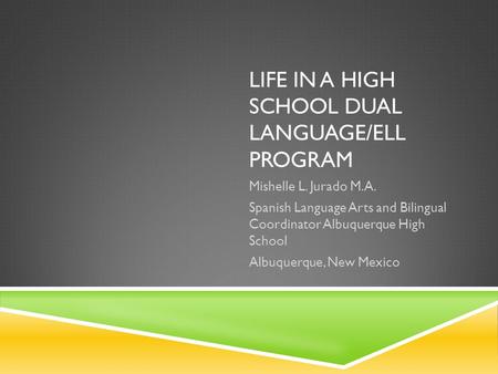 LIFE IN A HIGH SCHOOL DUAL LANGUAGE/ELL PROGRAM Mishelle L. Jurado M.A. Spanish Language Arts and Bilingual Coordinator Albuquerque High School Albuquerque,