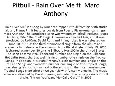 Pitbull - Rain Over Me ft. Marc Anthony Rain Over Me is a song by American rapper Pitbull from his sixth studio album, Planet Pit. It features vocals.