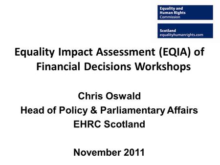 Equality Impact Assessment (EQIA) of Financial Decisions Workshops Chris Oswald Head of Policy & Parliamentary Affairs EHRC Scotland November 2011.