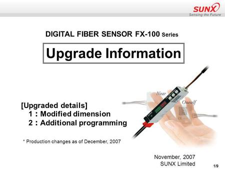 1/9 Upgrade Information DIGITAL FIBER SENSOR FX-100 Series [Upgraded details] 1 ： Modified dimension 2 ： Additional programming November, 2007 SUNX Limited.