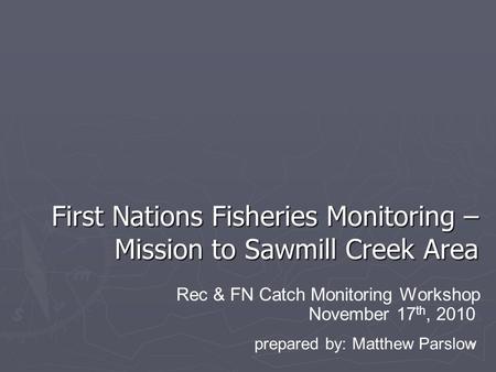 1 First Nations Fisheries Monitoring – Mission to Sawmill Creek Area November 17 th, 2010 Rec & FN Catch Monitoring Workshop prepared by: Matthew Parslow.