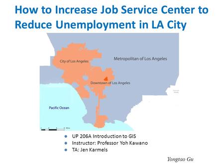 UP 206A Introduction to GIS Instructor: Professor Yoh Kawano TA: Jen Karmels Yongtao Gu How to Increase Job Service Center to Reduce Unemployment in LA.