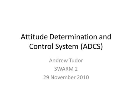 Attitude Determination and Control System (ADCS) Andrew Tudor SWARM 2 29 November 2010.