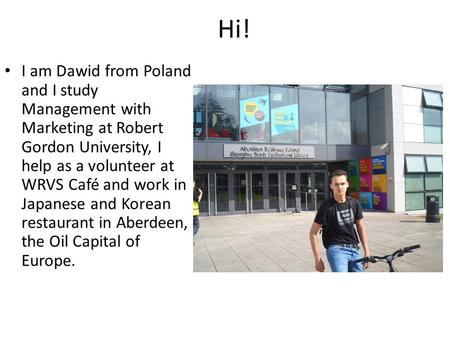 Hi! I am Dawid from Poland and I study Management with Marketing at Robert Gordon University, I help as a volunteer at WRVS Café and work in Japanese and.