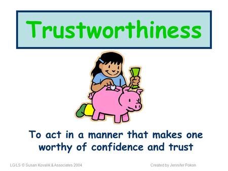 Trustworthiness To act in a manner that makes one worthy of confidence and trust LG/LS © Susan Kovalik & Associates 2004Created by Jennifer Pokon.