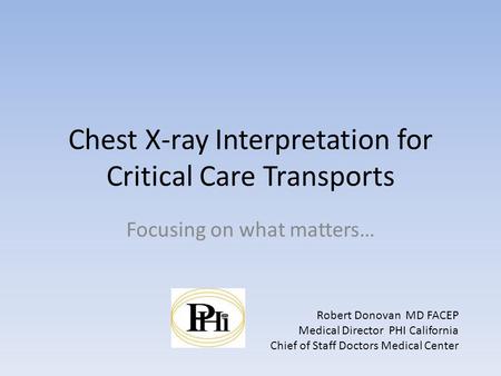 Chest X-ray Interpretation for Critical Care Transports Focusing on what matters… Robert Donovan MD FACEP Medical Director PHI California Chief of Staff.
