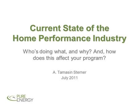 Current State of the Home Performance Industry Who’s doing what, and why? And, how does this affect your program? A. Tamasin Sterner July 2011.