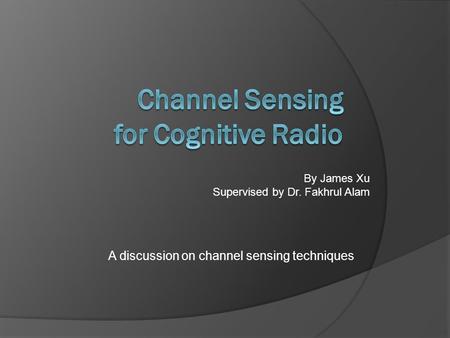 A discussion on channel sensing techniques By James Xu Supervised by Dr. Fakhrul Alam.