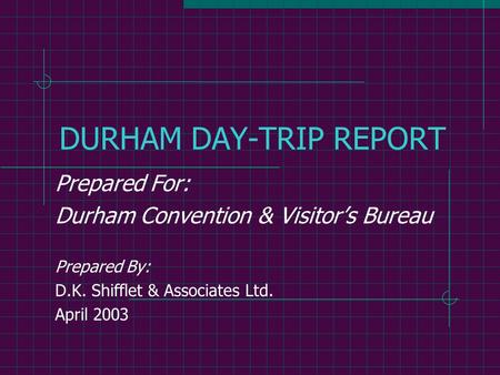 DURHAM DAY-TRIP REPORT Prepared For: Durham Convention & Visitor’s Bureau Prepared By: D.K. Shifflet & Associates Ltd. April 2003.