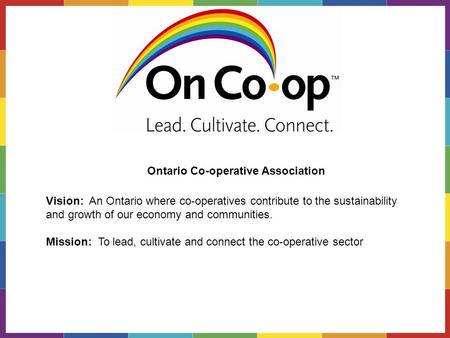 Vision: An Ontario where co-operatives contribute to the sustainability and growth of our economy and communities. Mission: To lead, cultivate and connect.