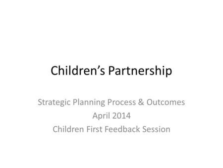 Children’s Partnership Strategic Planning Process & Outcomes April 2014 Children First Feedback Session.