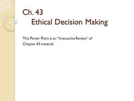 Ch. 43 Ethical Decision Making This Power Point is an “Interactive Review” of Chapter 43 material.
