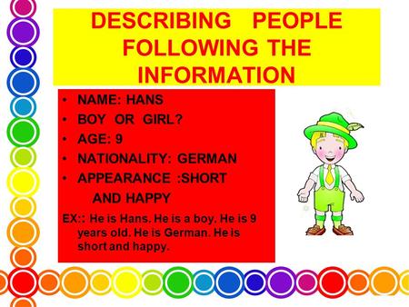 DESCRIBING PEOPLE FOLLOWING THE INFORMATION NAME: HANS BOY OR GIRL? AGE: 9 NATIONALITY: GERMAN APPEARANCE :SHORT AND HAPPY EX: : He is Hans. He is a boy.