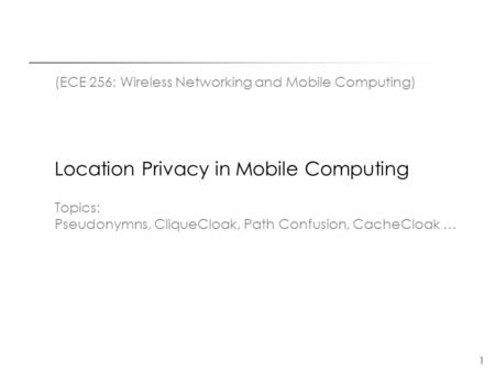 1 (ECE 256: Wireless Networking and Mobile Computing) Location Privacy in Mobile Computing Topics: Pseudonymns, CliqueCloak, Path Confusion, CacheCloak.