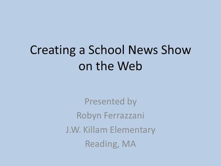 Creating a School News Show on the Web Presented by Robyn Ferrazzani J.W. Killam Elementary Reading, MA.