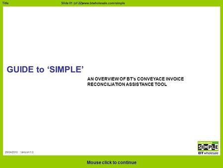 Slide 01 (of 22)Title 26/04/2010 Version 1.0 GUIDE to ‘SIMPLE’ Mouse click to continue AN OVERVIEW OF BT’s CONVEYACE INVOICE RECONCILIATION ASSISTANCE.