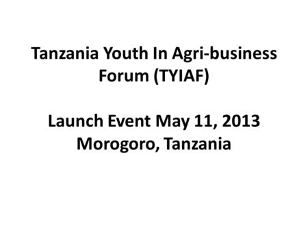 Tanzania Youth In Agri-business Forum (TYIAF) Launch Event May 11, 2013 Morogoro, Tanzania.
