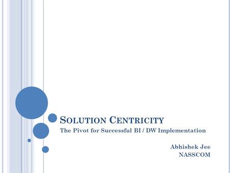 S OLUTION C ENTRICITY The Pivot for Successful BI / DW Implementation Abhishek Jee NASSCOM.