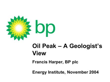 Oil Peak – A Geologist’s View Francis Harper, BP plc Energy Institute, November 2004.