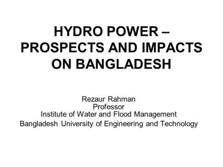 HYDRO POWER – PROSPECTS AND IMPACTS ON BANGLADESH Rezaur Rahman Professor Institute of Water and Flood Management Bangladesh University of Engineering.