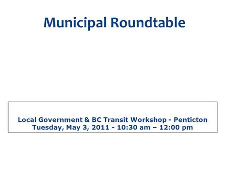 Local Government & BC Transit Workshop - Penticton Tuesday, May 3, 2011 - 10:30 am – 12:00 pm Municipal Roundtable A discussion forum for local government.