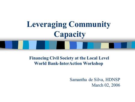 Leveraging Community Capacity Financing Civil Society at the Local Level World Bank-InterAction Workshop Samantha de Silva, HDNSP March 02, 2006.