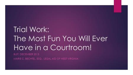 Trial Work: The Most Fun You Will Ever Have in a Courtroom! BLST, DECEMBER 2013 MARIE C. BECHTEL, ESQ., LEGAL AID OF WEST VIRGINIA.