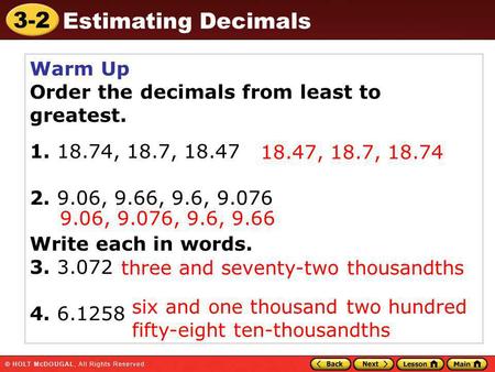 3-2 Estimating Decimals Warm Up Order the decimals from least to greatest. 1. 18.74, 18.7, 18.47 2. 9.06, 9.66, 9.6, 9.076 Write each in words. 3. 3.072.