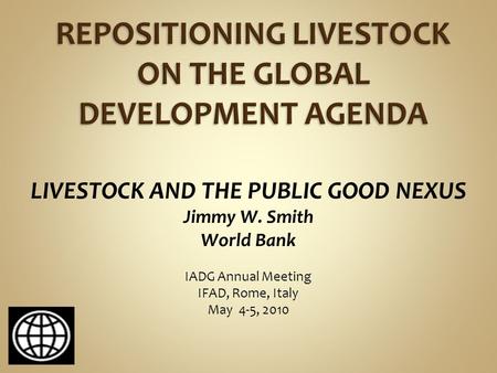 LIVESTOCK AND THE PUBLIC GOOD NEXUS Jimmy W. Smith World Bank IADG Annual Meeting IFAD, Rome, Italy May 4-5, 2010.