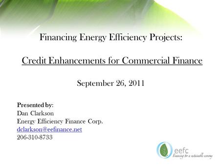 Financing Energy Efficiency Projects: Credit Enhancements for Commercial Finance September 26, 2011 Presented by: Dan Clarkson Energy Efficiency Finance.