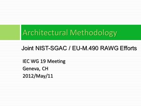IEC WG 19 Meeting Geneva, CH 2012/May/11 Architectural Methodology Joint NIST-SGAC / EU-M.490 RAWG Efforts.