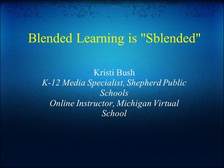 Blended Learning is Sblended Kristi Bush K-12 Media Specialist, Shepherd Public Schools Online Instructor, Michigan Virtual School.