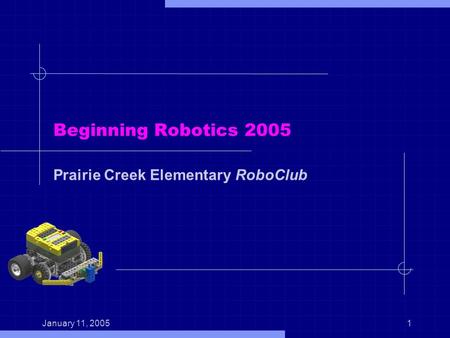 January 11, 20051 Beginning Robotics 2005 Prairie Creek Elementary RoboClub.