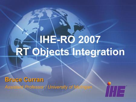IHE-RO 2007 RT Objects Integration Bruce Curran Assistant Professor / University of Michigan.