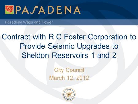 Pasadena Water and Power Contract with R C Foster Corporation to Provide Seismic Upgrades to Sheldon Reservoirs 1 and 2 City Council March 12, 2012.