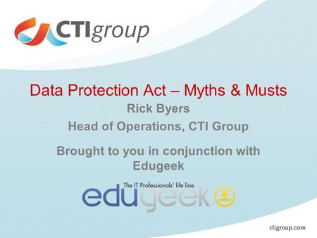 Data Protection Act – Myths & Musts Rick Byers Head of Operations, CTI Group Brought to you in conjunction with Edugeek.
