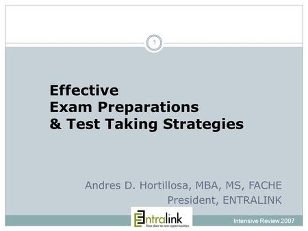 Effective Exam Preparations & Test Taking Strategies Intensive Review 2007 1 Andres D. Hortillosa, MBA, MS, FACHE President, ENTRALINK.