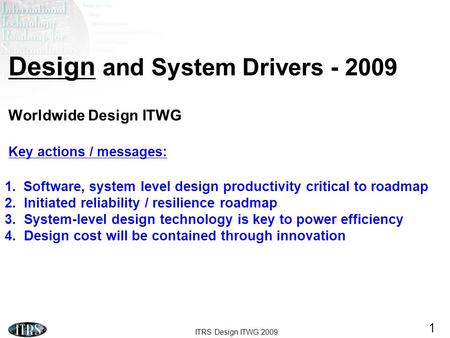 ITRS Design ITWG 2009 1 Design and System Drivers - 2009 Worldwide Design ITWG Key actions / messages: 1.Software, system level design productivity critical.
