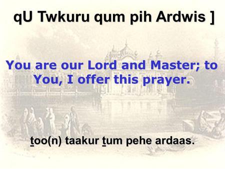 Too(n) taakur tum pehe ardaas. qU Twkuru qum pih Ardwis ] You are our Lord and Master; to You, I offer this prayer.