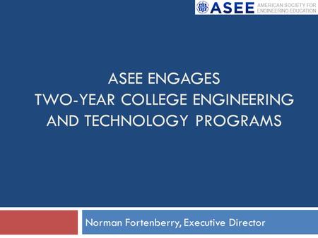 ASEE ENGAGES TWO-YEAR COLLEGE ENGINEERING AND TECHNOLOGY PROGRAMS Norman Fortenberry, Executive Director.
