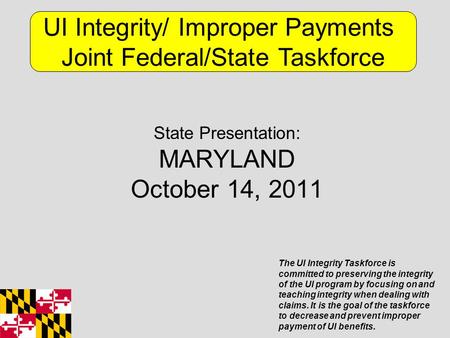 State Presentation: MARYLAND October 14, 2011 UI Integrity/ Improper Payments Joint Federal/State Taskforce The UI Integrity Taskforce is committed to.