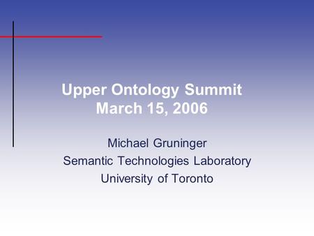 Upper Ontology Summit March 15, 2006 Michael Gruninger Semantic Technologies Laboratory University of Toronto.