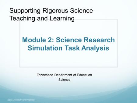 © 2013 UNIVERSITY OF PITTSBURGH Module 2: Science Research Simulation Task Analysis Tennessee Department of Education Science Supporting Rigorous Science.