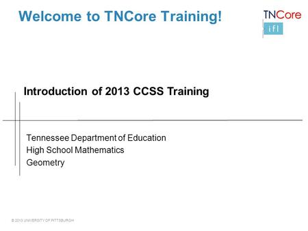 © 2013 UNIVERSITY OF PITTSBURGH Welcome to TNCore Training! Tennessee Department of Education High School Mathematics Geometry Introduction of 2013 CCSS.